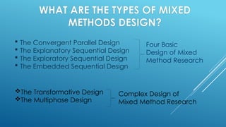 WHAT ARE THE TYPES OF MIXED
METHODS DESIGN?
 The Convergent Parallel Design
 The Explanatory Sequential Design
 The Exploratory Sequential Design
 The Embedded Sequential Design
Four Basic
Design of Mixed
Method Research
The Transformative Design
The Multiphase Design
Complex Design of
Mixed Method Research
 