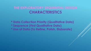 THE EXPLORATORY SEQUENTIAL DESIGN
CHARACTERISTICS
 Data Collection Priority (Qualitative Data)
 Sequence (First Qualitative Data)
 Use of Data (To Refine, Polish, Elaborate)
 