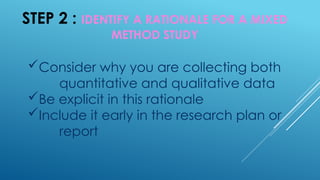 STEP 2 : IDENTIFY A RATIONALE FOR A MIXED
METHOD STUDY
Consider why you are collecting both
quantitative and qualitative data
Be explicit in this rationale
Include it early in the research plan or
report
 