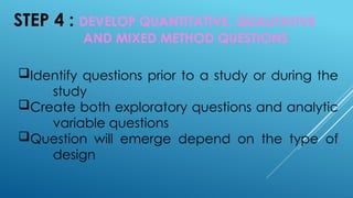 STEP 4 : DEVELOP QUANTITATIVE, QUALITATIVE
AND MIXED METHOD QUESTIONS
Identify questions prior to a study or during the
study
Create both exploratory questions and analytic
variable questions
Question will emerge depend on the type of
design
 