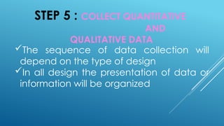 STEP 5 : COLLECT QUANTITATIVE
AND
QUALITATIVE DATA
The sequence of data collection will
depend on the type of design
In all design the presentation of data or
information will be organized
 