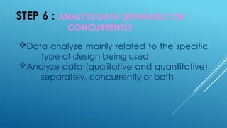 STEP 6 : ANALYZE DATA SEPARATELY OR
CONCURRENTLY
Data analyze mainly related to the specific
type of design being used
Analyze data (qualitative and quantitative)
separately, concurrently or both
 