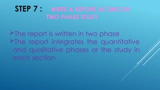 STEP 7 : WRITE A REPORT AS ONE OR
TWO PHASE STUDY
The report is written in two phase
The report integrates the quantitative
and qualitative phases or the study in
each section
 
