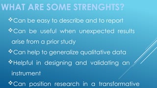 WHAT ARE SOME STRENGHTS?
Can be easy to describe and to report
Can be useful when unexpected results
arise from a prior study
Can help to generalize qualitative data
Helpful in designing and validating an
instrument
Can position research in a transformative
 