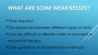 WHAT ARE SOME WEAKNESSES?
Time required
Discrepancies between different types of data
Can be difficult to decide when to proceed in
sequential designs
Little guidance on transformative methods
 