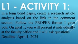 L1 - ACTIVITY 1:
In a long bond paper, create a research article
analysis based on the link in the comment
section. Follow the PROPER format I gave
you. On april 1, you will present it individually
at the faculty office and I will ask questions.
Deadline: April 1, 2024
 