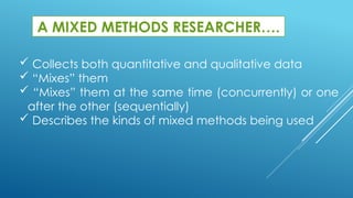 A MIXED METHODS RESEARCHER….
 Collects both quantitative and qualitative data
 “Mixes” them
 “Mixes” them at the same time (concurrently) or one
after the other (sequentially)
 Describes the kinds of mixed methods being used
 
