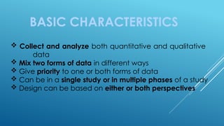 BASIC CHARACTERISTICS
 Collect and analyze both quantitative and qualitative
data
 Mix two forms of data in different ways
 Give priority to one or both forms of data
 Can be in a single study or in multiple phases of a study
 Design can be based on either or both perspectives
 