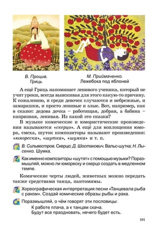 101
А ещё Гриць напоминает ленивого ученика, который не
учит уроки, всегда выискивая для этого какую-то при­чину.
К сожалению, и среди девочек случаются и небрежные, и
замарашки, и просто ленивые и злые. Вот, например, как
в сказке: дедова дочка – работящая, добрая, а бабина –
капризная, ленивая. Из какой это сказки?
В музыке комические и юмористические произведе-
ния называются «скерцо». А ещё для воплощения юмо-
ра, смеха, шуток композиторы называют произведения:
«юмореска», «шутка», «шумка» и т. п.
	 В. Сильвестров. Скерцо; Д. Шостакович. Вальс-шутка; Н. Лы­
сенко. Шумка.
Какименнокомпозиторы«шутят»спомощьюмузыки?Пораз­
мышляй, можно ли юмореску и скерцо создать в медленном
темпе.
Комические черты людей, животных можно передать
также средствами танца, пантомимы.
Хореографическая интерпретация песни «Танцевала рыба
с раком». Создай комические образы рыбы и рака.
	 Поразмышляй, о чём говорят эти пословицы:
К работе плача, а к танцам скача.
Будут все праздновать, нечего будет есть.
М. Приймаченко.
Лежебока под яблоней
В. Процив.
Гриць
 