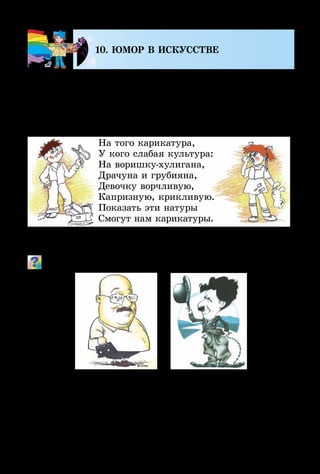 102
10. ЮМОР В ИСКУССТВЕ
Произведения искусства бывают не только серьёз­ны­
ми, но и такими, которые вызывают улыбку. «Смешное»
искусство создают художники-графики. Ничего так не
рассмешит и не улучшит настроения, как дружеский
шарж или карикатура.
На того карикатура,
У кого слабая культура:
На воришку-хулигана,
Драчуна и грубияна,
Девочку ворчливую,
Капризную, крикливую.
Показать эти натуры
Смогут нам карикатуры.
А добродушно-юмористические изображения конкрет­
ных людей называют дружескими шаржами.
Почему эти портреты вызывают улыбку?
Существуют книги со смешными историями – не напи­
санными, а нарисованными. Все события, которые проис­
ходят с персонажами такого рассказа, показаны на чёрно-
белыхилицветныхкартинкахскоротенькиминад­пи­сями.
Такие разрисованные книги называют комиксами.
 