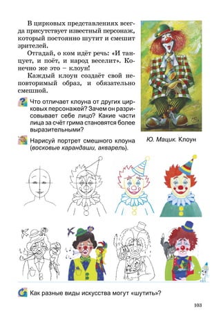 103
В цирковых представлениях всег­
­­да присутствует известный персонаж,
который постоянно шутит и смешит
зрителей.
Отгадай, о ком идёт речь: «И тан­
цу­ет, и поёт, и народ веселит». Ко-
нечно же это – клоун!
Каждый клоун создаёт свой не­
повторимый образ, и обязательно
смешной.
Что отличает клоуна от других цир­
ковых персонажей? Зачем он разри­
совывает себе лицо? Какие части
лица за счёт грима становятся более
выразительными?
	 Нарисуй портрет смешного клоуна
(восковые карандаши, акварель).
	 Как разные виды искусства могут «шутить»?
Ю. Мацик. Клоун
 