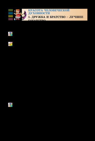 104
Красота человеческой
духовности
1. ДРУЖБА И БРАТСТВО – ЛУЧШЕЕ
БОГАТСТВО
Как часто мы используем слова «дружба», «верность»,
«настоящий друг»! Знаешь ли ты, что они значат?
Объясни пословицы: «Лад и согласье – в любом деле
счастье»; «Без друга в жизни туго».
Настоящий друг
Музыка Б. Савельева, стихи М. Пляцковского
Разные виды искусства также «дружат» между собой: музы­
ка,живопись,театр,кино.Приведипримерыэтой«дружбы».
Часто настоящая дружба начинается с детства. А дет­
ство – одна из любимых тем художников. Они создавали
детские портреты и детские музыкальные образы  –
«музыкальные портреты» – с особой любовью и вдохно­
вением.
 
