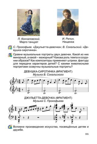 105
П. Кончаловский.
Марго танцует
И. Репин.
Нищенка
	 С. Прокофьев. «Джульетта-девочка»; В. Сокальский. «Де-
вушка-сиротинка».
Сравни музыкальные портреты двух девочек. Какой из них
минорный, а какой – мажорный? Какова роль темпа в созда­
нии образов? Как композиторы применяют штрихи, фактуру
для передачи характеров детей? С какими живописными
портретами созвучны музыкальные портреты?
Девушка-сиротинка (фрагмент)
Музыка В. Сокальского
ДжульЕтта-Девочка (фрагмент)
Музыка С. Прокофьева
	 Вспомни произведения искусства, посвящённые детям и
дружбе.
 