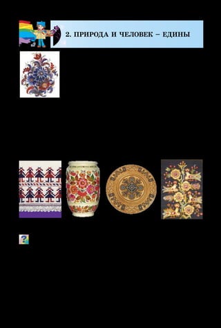 110
2. ПРИРОДА И ЧЕЛОВЕК – ЕДИНЫ
Об этом известно всему народу –
Неотделимый он от природы.
Она его кормит и одевает,
Лечит, здоровье ему прибавляет.
К ней на свиданье пойдём на поле,
Чебрец там пахнет, цветам раздолье…
Пишет художник, с природой единый,
Неповторимых просторов картины.
Жизнь человека всегда была тесно связана с природой.
Красота окружающего мира вдохновляет человека на созда­
ние рукотворной красоты. Вышивка, роспись, изделия из
дерева и глины, вытинанки украшали жилище и одежду
человека, чтобы всегда он чувствовал радость жизни.
Какие мотивы использовали художники для украшения пред-
метов быта? Какие украшенные орнаментом предметы ты
встречалвсвоёмокружении?Чтоозначаетслово«орнамент»?
Одним из самых древних видов народного творчества
считают вытинанку. Сначала из кожи, а позднее из бу-
маги украинцы могли легко вырезать силуэты растений,
животных, людей, даже архитектурных сооружений.
Такие вытинанки имеют название силуэтные. Если
Вышивка Роспись ТкачествоРезьба
М. Тимченко.
Композиция
 