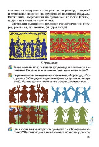 111
вытинанка содержит много разных по размеру прорезей
и становится похожей на кружево, её называют ажурной.
Вытинанка, вырезанная из бумажной полоски (ленты),
получила название ленточная.
Мотивами вытинанок являются геометрические фигу­
ры, растения, животные, фигуры людей.
Какие мотивы использовала художница в ленточной вы­
тинанке? Какие названия можно дать этим вытинанкам?
	 Вырежь ленточную вытинанку «Веснянки», «Хоровод», «Рас-
сорилась баба с дедом» (цветная бумага, картон, ножницы,
клей). Мелкие детали по желанию можешь дорисовывать.
	 Где в жизни можно встретить орнамент с изображением че-
ловека? Какой предмет в твоей комнате можно им украсить?
Г. Кузьменко
 