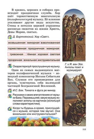 113
В храмах, церквях и соборах про-
исходит праздничная служба. Хор
поёт торжественную многоголосую
(полифоническую) музыку. Её влияние
усиливают другие виды искусства.
Стены и потолки церквей украшены
росписью сюжетов из жизни Христа,
Девы Марии, святых.
	 Д. Бортнянский. Хор «Свят».
Охарактеризуй прослушанную музыку.
Один из самых выдающихся мас-
теров полифонической музыки  – не-
мецкий композитор Иоганн Себастьян
Бах. Слушая его произведения для
органа, чувствуешь себя маленькой
частицей безграничной Вселенной.
	 И.С. Бах. Токката и фуга ре минор.
Расскажиосвоихвпечатленияхотмузы­
киБаха.Поразмышляй,какуюмузыкуис­
полняют ангелы на картинах (используй
слова-характеристики).
	 Когда ты будешь в храме, прислушай-
ся к музыке, которая там звучит. Она
вокальная или инструментальная?
Г. и Я. ван Эйк.
Ангелы поют и
музицируют
возвышенная минорная взволнованная
мажорнаяторжественная
тревожная
праздничная
тёмная светлаяхоровая
прозрачная вокальная инструментальная
 