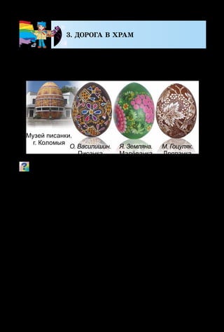 114
3. ДОРОГА В ХРАМ
На весь мир славятся своей композицией, миниа­
тюрным узором и изысканным колоритом украинские
писанки. Выполняются они в технике восковой росписи.
Какие изображения преобладают на писанках, малёван­
ках, дряпанках?
Интересно, что писанкарство – один из самых древних
видов декоративного искусства. Чтобы создать писанку,
надо знать и понимать её символику.
Красный цвет символизирует жизнь, огонь; жёлтый –
солнце, месяц, звёзды, урожай; голубой (синий) – небо,
воздух, воду; зелёный – пробуждение природы, весну;
коричневый, чёрный – землю.
Знаки-символы: точечки  – прорастающее зерно;
круг – солнышко; волновые и зигзагообразные линии –
вода (реки, озёра, дождь); квадраты и ромбы – вспахан-
ная земля; вазон  – дерево жизни; рыба  – плодородие,
здо­ровье; олень – долголетие и богатство; птицы – пред-­
вестники весны; крест – очищение; женская фигурка –
Берегиня. Писанка «Берегиня» в народной мифологии –
это символ всего живого, существующего в природе. Она
хранится целый год и оберегает семейство от беды.
Музей писанки.
г. Коломыя
О. Василишин.
Писанка
Я. Земляна.
Малёванка
М. Гоцуляк.
Дряпанка
 