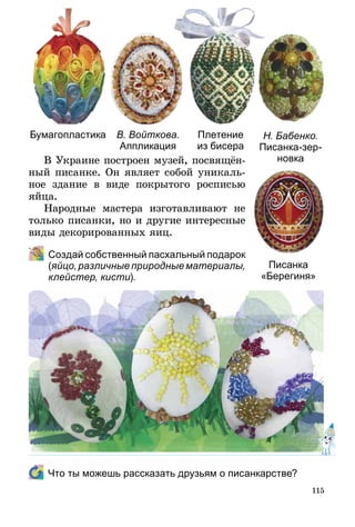 115
В Украине построен музей, посвящён­
ный писанке. Он являет собой уникаль-
ное здание в виде покрытого росписью
яйца.
Народные мастера изготавливают не
только писанки, но и другие интересные
виды декорированных яиц.
	 Создай собственный пасхальный пода­рок
(яйцо, различные природные материалы,
клейстер, кисти).
Бумагопластика В. Войткова.
Аппликация
Плетение
из бисера
Н. Бабенко.
Писанка-зер-
новка
Писанка
«Берегиня»
	 Что ты можешь рассказать друзьям о писанкарстве?
 