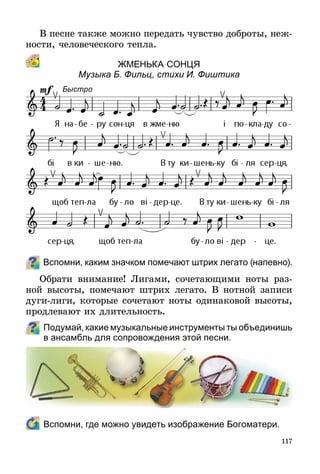 117
В песне также можно передать чувство доброты, неж­
ности, человеческого тепла.
ЖМЕНЬка сонцЯ
Музыка Б. Фильц, стихи И. Фиштика
Вспомни, каким значком помечают штрих легато (напевно).
Обрати внимание! Лигами, сочетающими ноты раз-
ной высоты, помечают штрих легато. В нотной записи
дуги-лиги, которые сочетают ноты одинаковой высоты,
про­д­левают их длительность.
Подумай, какие музыкальные инструменты ты объединишь
в ансамбль для сопровождения этой песни.
	 Вспомни, где можно увидеть изображение Богоматери.
Быстро
 