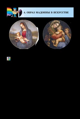 118
4. ОБРАЗ МАДОННЫ В ИСКУССТВЕ
Рафаэль.
Мадонна Конестабиле
Рафаэль.
Мадонна делла Седиа
Какие чувства вызывают у тебя эти картины?
Образ Мадонны был любимым в творчестве итальян-
ского художника Рафаэля. Изображённые на фоне пей-
зажей с далёкими горизонтами, тающие в воздушной
мгле, эти неземные женщины были нежны, мягки,
трогательны, человечны, одухотворены, преисполнены
душевной гармонии.
Прототипами образа Мадонны были реальные италь­
янки. Художник передавал их позы, лица, рисуя плав­
ными линиями, цветовыми аккордами. Получались
картины неземной святости и божественной красоты!
Леонардо да Винчи, перед тем, как писать большую
и сложную картину, всегда делал зарисовки взрослых
людей, детей, животных и только потом избирал тот
образ, который лучше всего подходит для живописной
композиции. Его картины воссоздают такой мир, в ко-
тором человек и природа, земное и нереальное является
единственным и неповторимым.
 