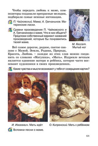121
Чтобы передать любовь к маме, ком­
позиторы создавали прекрасные мелодии,
подбирали самые нежные интонации.
	 П. Чайковский. Мама; А. Гречанинов. Ма-
теринские ласки.
Сравни произведения П. Чайковского и
А. Гречанинова о маме. Что в них общего?
Предложи собственный вариант названий
произведений, которые бы понравились
твоей маме.
Всё самое дорогое, родное, святое свя-
зано с Мамой. Земля, Родина, Природа,
Красота, Любовь – каждое из этих слов можно соеди-
нить со словами «Матушка», «Мать». Издревле вечным
является единение матери и ребёнка, которое часто вос-
певают художники в своих произведениях.
Какие чувства и мысли возникают у тебя от созерцания картин?
	 Вспомни песни о маме.
М. Кессет.
Мытьё ног
И. Ижакевич. Мать идёт О. Кипренский. Мать с ребёнком
 