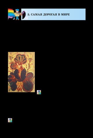 122
5. САМАЯ ДОРОГАЯ В МИРЕ
Украинский народ составил мно-
го поэтических строк, мудрых по-
словиц, песен о маме, а талантливые
мастера посвятили ей огромное ко-
личество своих наилучших произ-
ведений.
На картине Марфы Тимченко
«Мадонна» мама-птица нежно оку­
ты­вает крыльями своё дитя, будто
защищает его от любой беды. Эти
декоративные образы переливаются
тёплыми, золо­тис­тыми цветами.
Как ты думаешь, почему эта деко­ра­
тив­ная композиция имеет такое на-
звание?
Известные художники часто писали портреты мате-
рей с детьми, а некоторые увековечивали на картинах
свои семейства, как это сделал Питер Пауль Рубенс со-
тни лет тому назад. А Зинаида Серебрякова сумела изо-
бразить себя со своими доченьками.
Поразмышляй и скажи, какие чувства пытались передать
художники-живописцы в своих портретах.
Знаешь, мама, день обычный
Без тебя нам не прожить!
Слово «мама» так привычно
С первых дней нам говорить!
Стоит только приглядеться, –
Целый мир согрет вокруг
Теплотою маминого сердца,
Нежных, добрых рук...
Наши беды и невзгоды
Отступают пред тобой,
Всё ясней нам с каждым годом,
Как за нас ведёшь ты бой!
Мама, – друга нет дороже –
Веришь ты в наш каждый взлёт!
Кто ещё, как ты, поможет?!
Кто ещё, как ты, поймёт?!
Михаил Садовский
М. Тимченко.
Мадонна
 