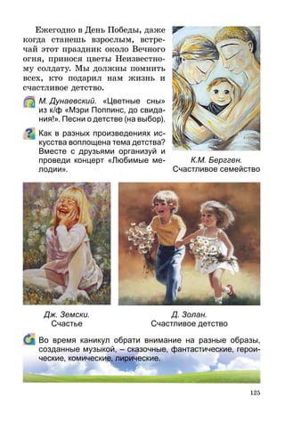125
Ежегодно в День Победы, даже
когда станешь взрослым, встре-
чай этот праздник около Вечного
огня, принося цветы Неизвестно-
му солдату. Мы должны помнить
всех, кто подарил нам жизнь и
счастливое детство.
	 М. Дунаевский. «Цветные сны»
из к/ф «Мэри Поппинс, до свида-
ния!». Песни о детстве (на выбор).
Как в разных произведениях ис-
кусства воплощена тема детства?
Вместе с друзьями организуй и
проведи концерт «Любимые ме-
лодии».
	 Во время каникул обрати внимание на разные образы,
созданные музыкой, – сказочные, фантастические, герои-
ческие, комические, лирические.
К.М. Бергген.
Счастливое семейство
Дж. Земски.
Счастье
Д. Золан.
Счастливое детство
 