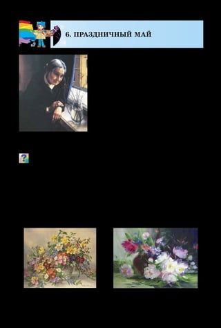 126
6. ПРАЗДНИЧНЫЙ МАЙ
Мы живём под мирным небом.
Но среди нас есть люди, которые
помнят военное лихолетие. Мы не
всегда бываем к ним внимательны,
а им так нужна наша любовь и
помощь.
Времена года часто сравнива-
ют с жизнью человека: детство –
весна, юность – лето, осень – зре-
лость, а зима  – старость. Зимой
человеческой жизни особенно
нужно тепло, мягкое слово, неж­
ное прикосновение.
Как ты думаешь, кто эта женщина? О чём она задумалась,
глядя на нежные цветочки? Как ты понимаешь связь весен­
него пробуждения в природе и зимы человеческой жизни?
Праздничный май  – это ещё и море ярких цветов,
выросших в лесу и на лугу, возле домов, на городских
клумбах и в ботанических садах. В майские дни всё во-
круг напоено неповторимым ароматом сирени. Именно
веточки этого растения с нежными мелкими цветочками
мы часто видим на картинах художников-живописцев.
А. Шилов.
Зацвёл багульник
А. Сергеев. Натюрморт с цветамиА. Вильямс. Весенние цветы
 