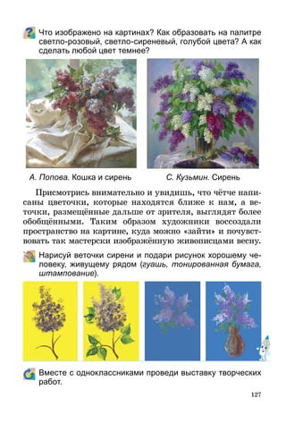 127
Что изображено на картинах? Как образовать на палитре
светло-розовый, светло-сиреневый, голубой цвета? А как
сделать любой цвет темнее?
А. Попова. Кошка и сирень С. Кузьмин. Сирень
Присмотрись внимательно и увидишь, что чётче напи­
саны цветочки, которые находятся ближе к нам, а ве-
точки, размещённые дальше от зрителя, выглядят более
обобщёнными. Таким образом художники воссоздали
пространство на картине, куда можно «зайти» и почувст­
во­вать так мастерски изображённую живописцами весну.
	 Нарисуй веточки сирени и подари рисунок хорошему че-
ловеку, живущему рядом (гуашь, тонированная бумага,
штампование).
	 Вместе с одноклассниками проведи выставку творческих
работ.
 