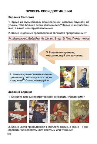 128
Проверь свои достижения
Задания Лясольки
1. Какие из музыкальных произведений, которые слушали на
уроках, тебе больше всего запомнились? Какие из них вокаль­
ные, а какие – инструментальные?
2. Какие из данных произведений являются программ­ными?
М. Мусоргский. Баба Яга Ф. Шопен. Этюд Э. Григ. Поход гномов
3. Назови инструмент,
охарактеризуй его звучание.
4. Какими музыкальными интона-
циями могут петь герои этих про-
изведений? Сымпровизируй их.
Задания Барвика
1. Какой из данных портретов можно назвать «парадным»?
2. Какие цвета принадлежат к «тёплой» гамме, а какие – к «хо-
лодной»? Как сделать цвет светлым или тёмным?
 