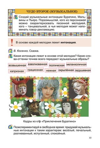 13
	 В. Косенко. Сказка.
Какая интонация лежит в основе этой мелодии? Какие сло-
ва-оттенки точнее всего передают музыкальные образы?
	 Поэкспериментируй в свободное время: придумай музы­каль­
ные интонации к таким характерам: весёлый, печаль­ный,
разгневанный, испуганный, спокойный.
возвышенная взволнованная поэтическая меланхоличная
задушевнаяокрылённаяграциознаякапризная нежная
В основе каждой мелодии лежит интонация.
Создай музыкальные интонации Буратино, Маль­
вины и Пьеро. Поразмышляй, кого из персонажей
можно охарактеризовать песенной мелодией,
кого – танцевальной, а чья мелодия может напо-
минать говор-декламацию.
ЧУДО ВТОРОЕ (МУЗЫКАЛЬНОЕ)
Кадры из к/ф «Приключения Буратино»
 