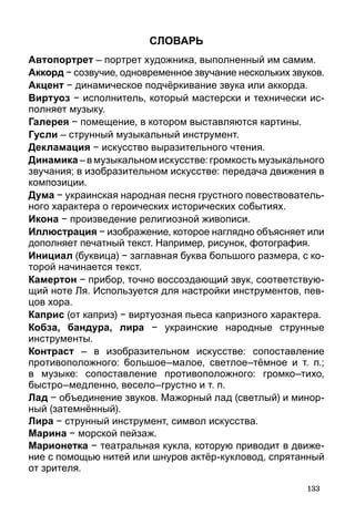133
Словарь
Автопортрет – портрет художника, выполненный им самим.
Аккорд − созвучие, одновременное звучание нескольких звуков.
Акцент − динамическое подчёркивание звука или аккорда.
Виртуоз − исполнитель, который мастерски и технически ис-
полняет музыку.
Галерея − помещение, в котором выставляются картины.
Гусли – струнный музыкальный инструмент.
Декламация − искусство выразительного чтения.
Динамика – в музыкальном искусстве: громкость музыкального
звучания; в изобразительном искусстве: передача движения в
композиции.
Дума − украинская народная песня грустного повествователь-
ного характера о героических исторических событиях.
Икона − произведение религиозной живописи.
Иллюстрация − изображение, которое наглядно объясняет или
дополняет печатный текст. Например, рисунок, фотография.
Инициал (буквица) − заглавная буква большого размера, с ко-
торой начинается текст.
Камертон − прибор, точно воссоздающий звук, соответствую-
щий ноте Ля. Используется для настройки инструментов, пев-
цов хора.
Каприс (от каприз) − виртуозная пьеса капризного характера.
Кобза, бандура, лира  − украинские народные струнные
инструменты.
Контраст – в изобразительном искусстве: сопоставление
противоположного: большое–малое, светлое–тёмное и т. п.;
в музыке: сопоставление противоположного: громко–тихо,
быстро–медленно, весело–грустно и т. п.
Лад − объединение звуков. Мажорный лад (светлый) и минор­
ный (затемнённый).
Лира − струнный инструмент, символ искусства.
Марина − морской пейзаж.
Марионетка − театральная кукла, которую приводит в движе-
ние с помощью нитей или шнуров актёр-кукловод, спрятанный
от зрителя.
 