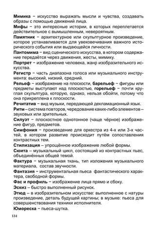134
Мимика − искусство выражать мысли и чувства, создавать
образы с помощью движений лица.
Мифы − это интересные истории, в которых переплетается
действительное с вымышленным, невероятным.
Памятник − архитектурное или скульптурное произведение,
которое устанавливается для увековечивания важного исто-
рического события или выдающейся личности.
Пантомима − вид сценического искусства, в котором содержа-
ние передаётся через движения, жесты, мимику.
Портрет − изображение человека, жанр изобразительного ис-
кусства.
Регистр − часть диапазона голоса или музыкального инстру-
мента: высокий, низкий, средний.
Рельеф − изображение на плоскости, барельеф − фи­гуры или
предметы выступают над плоскостью, горельеф − почти кру-
глая скульптура, которую, однако, нельзя обойти, потому что
она прикреплена к плоскости.
Речитатив − вид музыки, передающей декламационный язык.
Ритм – система повторов, чередование каких-либо элементов –
звуковых или зрительных.
Силуэт − плоскостное однотонное (чаще чёрное) изображе-
ние фигур, предметов.
Симфония − произведение для оркестра из 4-х или 3-х час-
тей, в котором развитие происходит путём сопоставления
контрастных тем.
Стилизация – упрощённое изображение любой формы.
Сюита – музыкальный цикл, состоящий из контрастных пьес,
объединённых общей темой.
Фактура − музыкальная ткань, тип изложения музыкального
материала, состав звучности.
Фантазия − инструментальная пьеса фантастического харак-
тера, свободной формы.
Фас и профиль − изображение лица прямо и сбоку.
Эскиз – быстро выполненный рисунок.
Этюд – в изобразительном искусстве: выполненное с натуры
произведение, деталь будущей картины; в музыке: пьеса для
совершенствования техники исполнителя.
Юмореска − пьеса-шутка.
 