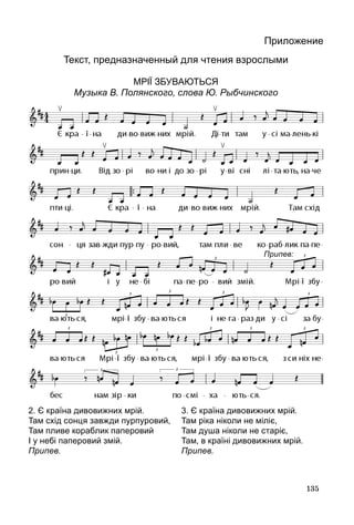 135
Приложение
Текст, предназначенный для чтения взрослыми
МРІЇ ЗБУВАЮТЬся
Музыка В. Полянского, слова Ю. Рыбчинского
2. Є країна дивовижних мрій.
Там схід сонця завжди пурпуровий,
Там пливе кораблик паперовий
І у небі паперовий змій.
Припев.
3. Є країна дивовижних мрій.
Там ріка ніколи не міліє,
Там душа ніколи не старіє,
Там, в країні дивовижних мрій.
Припев.
Припев:
.
 