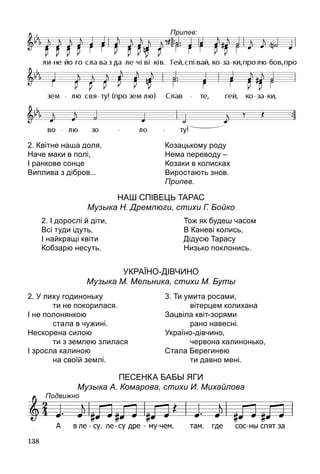 138
Наш СпІвець Тарас
Музыка Н. Дремлюги, стихи Г. Бойко
УкраЇно-дІВЧИНО
Музыка М. Мельника, стихи М. Буты
ПЕСЕНКА БабЫ ЯгИ
Музыка А. Комарова, стихи И. Михайлова
2. Квітне наша доля,
Наче маки в полі,
І ранкове сонце
Виплива з дібров...
Козацькому роду
Нема переводу –
Козаки в колисках
Виростають знов.
Припев.
2. І дорослі й діти,
Всі туди ідуть,
І найкращі квіти
Кобзарю несуть.
Тож як будеш часом
В Каневі колись,
Дідусю Тарасу
Низько поклонись.
2. У лиху годиноньку
		 ти не покорилася.
І не полонянкою
		 стала в чужині.
Нескорена силою
		 ти з землею злилася
І зросла калиною
		 на своїй землі.
3. Ти умита росами,
		 вітерцем колихана
Зацвіла квіт-зорями
		 рано навесні.
Україно-дівчино,
		 червона калинонько,
Стала Берегинею
		 ти давно мені.
Подвижно
Припев:
 