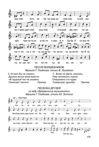 139
Песня волшебникОВ
Музыка Г. Гладкова, стихи В. Лугового
2. Отчего бы не сказать
Дружно вслух всем вместе:
«В трудный час не унывать
Помогают песни!» Припев.
3. Всем на свете, наконец,
Нам напомнить нужно:
Ежедневно сто чудес
Совершает дружба! Припев.
Песенка друзей
из м/ф «Бременские музыканты»
Музыка Г. Гладкова, стихи Ю. Энтина
 