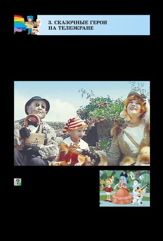 14
3. СКАЗОЧНЫЕ ГЕРОИ
НА ТЕЛЕЭКРАНЕ
Увлекательным и интересным является искусство ки­
но. На экране могут происходить настоящие чудеса: актёры
могут внезапно появляться и исчезать, а через мгновение
оказываться в других странах, дружить с хищными зве-
рями и проникать в глубины морей и океанов.
В киноискусстве всегда мастерски соединены слова,
мимика, жесты актёров, музыка, свет и цвет.
Что, по твоему мнению, может
делать художник в кино?
Представь, что актёры волшеб­
ной сказки исполняют свои роли в
обычной одежде и без соответствую-
щих декораций. Будет ли такой ки-
нофильм ярким и увлекательным?
Кадр из м/ф «Приклю-
чения Буратино»
Кадр из к/ф «Приключения Буратино»
 