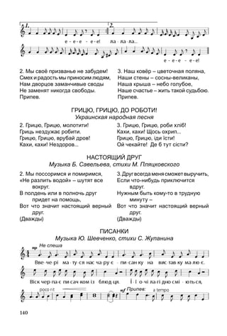 140
2. Мы своё призванье не забудем!
Смех и радость мы приносим людям,
Нам дворцов заманчивые своды
Не заменят никогда свободы.
Припев.
3. Наш ковёр – цветочная поляна,
Наши стены – сосны-великаны,
Наша крыша – небо голубое,
Наше счастье – жить такой судьбою.
Припев.
Грицю, Грицю, ДО рОботИ!
Украинская народная песня
2. Грицю, Грицю, молотити!
Гриць нездужає робити.
Грицю, Грицю, врубай дров!
Кахи, кахи! Нездоров...
3. Грицю, Грицю, роби хліб!
Кахи, кахи! Щось охрип...
Грицю, Грицю, іди їсти!
Ой чекайте! Де б тут сісти?
Настоящий друг
Музыка Б. Савельева, стихи М. Пляцковского
2. Мы поссоримся и помиримся,
«Не разлить водой» – шутят все
	 вокруг.
В полдень или в полночь друг
	 придет на помощь,
Вот что значит настоящий верный
друг.
(Дважды)
3.Другвсегдаменясможетвыручить,
Если что-нибудь приключится
	 вдруг.
Нужным быть кому-то в трудную
	 минуту –
Вот что значит настоящий верный
друг.
(Дважды)
Писанки
Музыка Ю. Шевченко, стихи С. Жупанина
Не спеша
Припев:
 