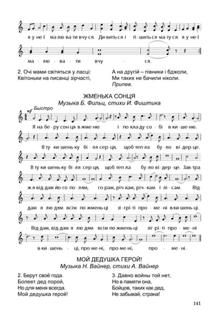 141
2. Очі мами світяться у ласці:
Квітоньки на писанці зірчасті,
А на другій – півники і бджоли,
Ми таких не бачили ніколи.
Припев.
Жменька сонця
Музыка Б. Фильц, стихи И. Фиштика
МОЙ ДЕДУШКА ГЕРОЙ!
Музыка Н. Вайнер, стихи А. Вайнер
2. Берут своё года.
Болеет дед порой,
Но для меня всегда.
Мой дедушка герой!
3. Давно войны той нет,
Но в памяти она,
Бойцов, таких как дед,
Не забывай, страна!
Быстро
 