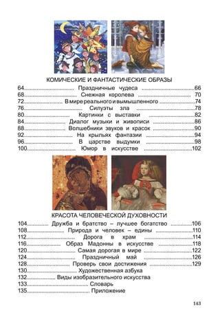 143
КОМИЧЕСКИЕ И ФАНТАСТИЧЕСКИЕ ОБРАЗЫ
64................................... Праздничные чудеса .....................................66
68..................................... Снежная королева ..................................... 70
72........................... Вмиререальногоивымышленного .........................74
76......................................... Силуэты зла .........................................78
80................................ Картинки с выставки ................................82
84............................. Диалог музыки и живописи .............................86
88............................. Волшебники звуков и красок .............................90
92.................................. На крыльях фантазии ..................................94
96.................................. В царстве выдумки ..................................98
100.................................. Юмор в искусстве ..................................102
КРАСОТА ЧЕЛОВЕЧЕСКОЙ ДУХОВНОСТИ
104............... Дружба и братство – лучшее богатство ...............106
108.......................... Природа и человек – едины ..........................110
112.................................. Дорога в храм ..................................114
116........................ Образ Мадонны в искусстве ........................118
120.................................. Самая дорогая в мире ..................................122
124.................................. Праздничный май ..................................126
128.............................. Проверь свои достижения ..............................129
130................................... Художественная азбука
132.................... Виды изобразительного искусства
133........................................... Словарь
135............................................ Приложение
 