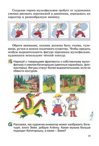 19
Создание героев мультфильмов требует от художника
умения рисовать персонажей в движении, передавать их
характер и разнообразную мимику.
Обрати внимание, какими должны быть голова, туло-
вище, ручки и ножки сказочного существа. Чтобы придать
особую выразительность фигуре персонажа мультфильма,
художники используют чёткий контур.
	 Нарисуй с товарищами фрагменты к собственному мульт­
фильму о смелом Катигорошке (цветные карандаши, фло­
мастеры). Фигуры станут более выразительными, если их
обвести контуром.
	 Расскажи, как художник-аниматор может изобразить бо­га­
тыря, злого Змея, добрую Алёнку. Какая музыка больше
подходит Катигорошку, а какая – Змею?
 