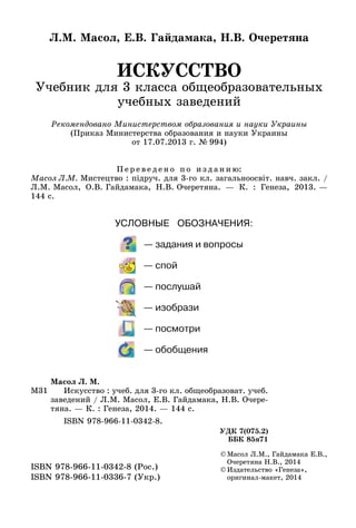 ИСКУССТВО
Учебник для 3 класса общеобразовательных
учебных заведений
Л.М. Масол, Е.В. Гайдамака, Н.В. Очеретяна
©	Масол Л.М., Гайдамака Е.В.,
Очеретяна Н.В., 2014
©	Издательство «Генеза»,
оригинал-макет, 2014
ISBN 978-966-11-0342-8 (Рос.)
ISBN 978-966-11-0336-7 (Укр.)
М31
Масол Л. М.
	 Искусство : учеб. для 3-го кл. общеобразоват. учеб.
заведений / Л.М. Масол, Е.В. Гайдамака, Н.В. Очере-
тяна. — К. : Генеза, 2014. — 144 с.
	 ISBN 978-966-11-0342-8.
УДК 7(075.2)
ББК 85я71
Рекомендовано Министерством образования и науки Украины
(Приказ Министерства образования и науки Украины
от 17.07.2013 г. № 994)
П е р е в е д е н о п о и з д а н и ю:
Масол Л.М. Мистецтво : підруч. для 3‑го кл. загальноосвіт. навч. закл. /
Л.М. Масол, О.В. Гайдамака, Н.В. Очеретяна. — К. : Генеза, 2013. —
144 с.
 