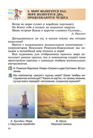 20
5. МОРЕ ВОЛНУЕТСЯ РАЗ,
МОРЕ ВОЛНУЕТСЯ ДВА,
ПРОДОЛЖАЮТСЯ ЧУДЕСА
Ветер по морю гуляет и кораблик подгоняет;
Он бежит себе в волнах на поднятых парусах
Мимо острова Буяна в царство славного Салтана…
А. Пушкин
Догадываешься ли ты, в какую сказку мы сегодня
пожалуем?
Вместе с выдающимся музыкальным сказочником –
композитором Николаем Римским-Корсаковым мы по­
па­дём в волшебный мир музыки и моря!
Как художник для отображения красоты моря ис-
пользует разные краски, так и композитор создаёт свою
оркестровую картину с помощью тембров музыкальных
инструментов.
	 Н. Римский-Корсаков. Опера «Сказка о царе Салтане». Вступ­
ление.
Как композитор «рисует» музыку моря? Какие тембры ин-
струментов использует? Какая из картин, по твоему мнению,
лучше всего передаёт настроение, созданное музыкой?
А. Куинджи. Море
с парусным кораблём
В. Юров.
Морской пейзаж
 