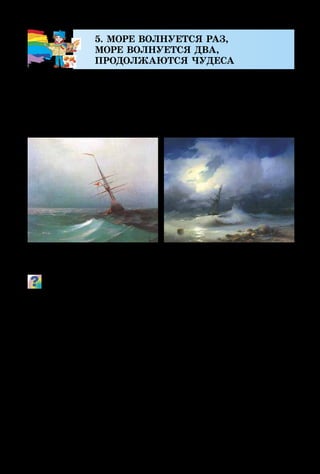 22
5. МОРЕ ВОЛНУЕТСЯ РАЗ,
МОРЕ ВОЛНУЕТСЯ ДВА,
ПРОДОЛЖАЮТСЯ ЧУДЕСА
Красота и сила моря всегда захватывала художников,
вдохновляла их на творчество. Одни изображали море
спокойное и мягкое, другие  – передавали ненастье, с
тёмными тучами, дождём и ветром, который поднимает
высокие тяжёлые волны…
Вспомни, что означает слово «пейзаж». Сравни колорит
обеих картин. Чем он отличается? Какая музыка может
передать настроение спокойного моря, а какая  – бури?
Какие пейзажи ты уже рисовал? Подбери характеристики
настроений моря: бурное, мягкое, спокойное, взволнован-
ное, игривое, грозное, страшное...
Пейзаж, на котором изображено море, называют ма-
риной. Изображение моря можно увидеть не только в
музеях и на художественных выставках, но и в театре,
где главной декорацией для представления может быть
морской пейзаж.
Для того чтобы поставить в театре, например, опе-
ру «Сказка о царе Салтане», художнику-декоратору надо
создать много разных по настроению морских пейзажей.
И. Айвазовский.
Ночь. Голубая волна
И. Айвазовский.
Бурное море ночью
 