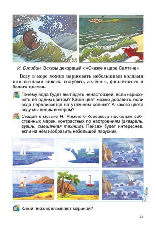 23
Воду в море можно нарисовать небольшими волнами
или пятнами синего, голубого, зелёного, фиолетового и
белого цветов.
Почему вода будет выглядеть ненастоящей, если нарисо-
вать её одним цветом? Какой цвет можно добавить, если
вода переливается на утреннем солнце? А какого цвета
воду мы видим вечером?
	 Создай к музыке Н. Римского-Корсакова несколько соб­
ст­венных марин, контрастных по настроениям (акварель,
гуашь, смешанная техника). Пейзаж будет интереснее,
если на нём изобразить небольшой парусник.
	 Какой пейзаж называют мариной?
И. Билибин. Эскизы декораций к «Сказке о царе Салтане»
 