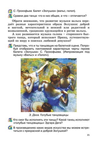25
	 С. Прокофьев. Балет «Золушка» (вальс, галоп).
Сравни два танца: что в них общее, а что – отличается?
Обрати внимание, что развитие музыки вальса пере­
даёт разные характеристики образа Золушки: доброй
и мягкой, мечтательной и нежной или радостной и
возвышенной, грациозно кружащейся в ритме вальса.
А как развивается музыка галопа – старинного быс­
т­рого танца, который исполняет Принц, путешествую-
щий по миру в поисках любимой девушки?
Представь, что и ты танцовщик на балетной сцене. Попро-
буй отобразить пантомимой характерные черты героев
балета «Золушка» С. Прокофьева. (Импровизация под
музыку «Вальс» и «Галоп»).
Кто смог бы исполнять эти танцы? Какой танец исполняют
«голубые танцовщицы» Эдгара Дега?
	 В произведениях каких видов искусства мы можем встре-
титься с прекрасной и доброй Золушкой?
Э. Дега. Голубые танцовщицы
 