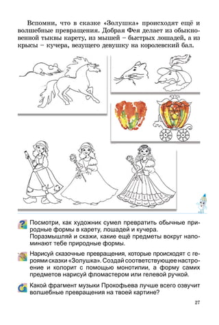 27
Вспомни, что в сказке «Золушка» происходят ещё и
волшебные превращения. Добрая Фея делает из обык­но­
венной тыквы карету, из мышей – быстрых лошадей, а из
крысы – кучера, везущего девушку на королевский бал.
Посмотри, как художник сумел превратить обычные при­
род­ные формы в карету, лошадей и кучера.
	 Поразмышляй и скажи, какие ещё предметы вокруг напо-
минают тебе природные формы.
	 Нарисуй сказочные превращения, которые происходят с ге­­
ро­ями сказки «Золушка». Создай соответствующее настро­
ение и колорит с помощью монотипии, а форму самих
предметов нарисуй фломастером или гелевой ручкой.
	 Какой фрагмент музыки Прокофьева лучше всего озвучит
волшебные превращения на твоей картине?
 