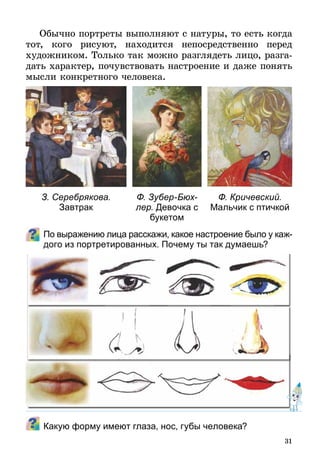 31
Обычно портреты выполняют с натуры, то есть когда
тот, кого рисуют, находится непосредственно перед
худож­ником. Только так можно разглядеть лицо, разга-
дать характер, почувствовать настроение и даже понять
мысли конкретного человека.
По выражению лица расскажи, какое настроение было у каж­
дого из портретированных. Почему ты так думаешь?
Какую форму имеют глаза, нос, губы человека?
З. Серебрякова.
Завтрак
Ф. Кричевский.
Мальчик с птичкой
Ф. Зубер-Бюх­
лер. Девочка с
букетом
 