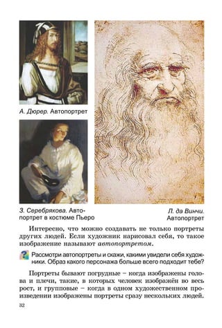 32
Интересно, что можно создавать не только портреты
других людей. Если художник нарисовал себя, то такое
изображение называют автопортретом.
Рассмотри автопортреты и скажи, какими увидели себя худож-
ники. Образ какого персонажа больше всего подходит тебе?
Портреты бывают погрудные – когда изображены голо-
ва и плечи, такие, в которых человек изображён во весь
рост, и групповые – когда в одном художественном про-
изведении изображены портреты сразу нескольких людей.
Л. да Винчи.
Автопортрет
А. Дюрер. Автопортрет
З. Серебрякова. Авто-
портрет в костюме Пьеро
 