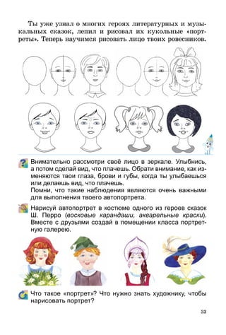 33
Ты уже узнал о многих героях литературных и музы­
кальных сказок, лепил и рисовал их кукольные «порт­
реты». Теперь научимся рисовать лицо твоих ровесников.
Внимательно рассмотри своё лицо в зеркале. Улыбнись,
а потом сделай вид, что плачешь. Обрати внимание, как из-
меняются твои глаза, брови и губы, когда ты улыбаешься
или делаешь вид, что плачешь.
	 Помни, что такие наблюдения являются очень важными
для выполнения твоего автопортрета.
	 Нарисуй автопортрет в костюме одного из героев сказок
Ш.  Перро (восковые карандаши, акварельные краски).
Вместе с друзьями создай в помещении класса портрет-
ную галерею.
	 Что такое «портрет»? Что нужно знать художнику, чтобы
нарисовать портрет?
 